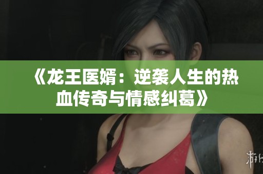 《龙王医婿：逆袭人生的热血传奇与情感纠葛》