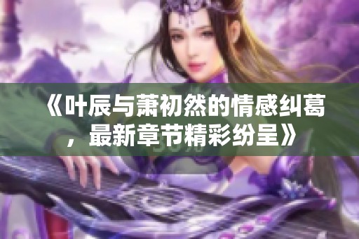 《叶辰与萧初然的情感纠葛，最新章节精彩纷呈》