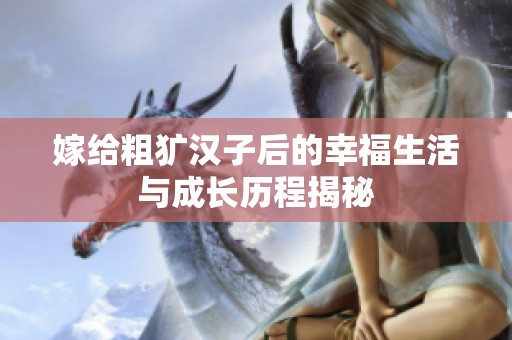 嫁给粗犷汉子后的幸福生活与成长历程揭秘