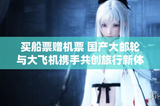 买船票赠机票 国产大邮轮与大飞机携手共创旅行新体验
