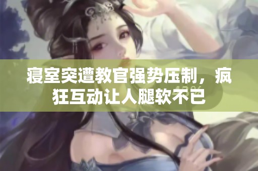寝室突遭教官强势压制，疯狂互动让人腿软不已
