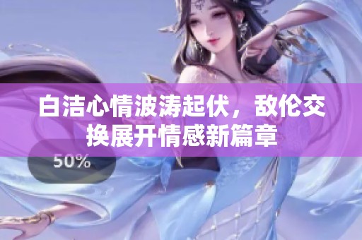 白洁心情波涛起伏，敌伦交换展开情感新篇章