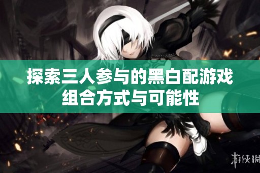 探索三人参与的黑白配游戏组合方式与可能性