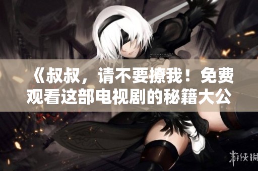 《叔叔，请不要撩我！免费观看这部电视剧的秘籍大公开》