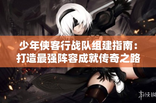 少年侠客行战队组建指南：打造最强阵容成就传奇之路