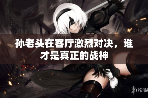 孙老头在客厅激烈对决，谁才是真正的战神