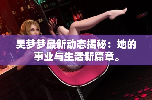 吴梦梦最新动态揭秘：她的事业与生活新篇章。