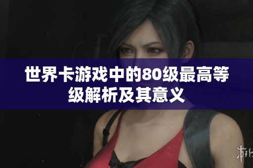 世界卡游戏中的80级最高等级解析及其意义