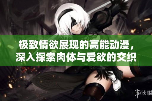 极致情欲展现的高能动漫，深入探索肉体与爱欲的交织