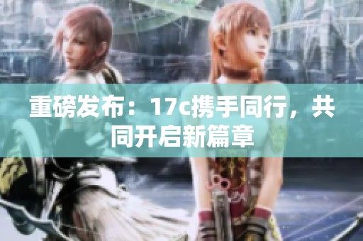 重磅发布：17c携手同行，共同开启新篇章