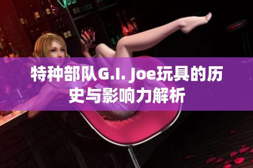 特种部队G.I. Joe玩具的历史与影响力解析