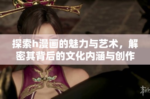 探索h漫画的魅力与艺术，解密其背后的文化内涵与创作技巧