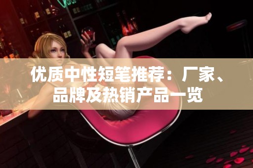 优质中性短笔推荐：厂家、品牌及热销产品一览