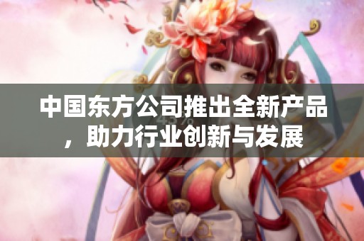 中国东方公司推出全新产品，助力行业创新与发展