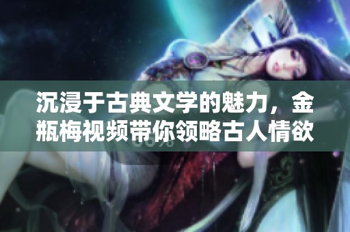 沉浸于古典文学的魅力，金瓶梅视频带你领略古人情欲世界的风貌
