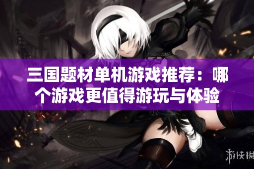三国题材单机游戏推荐：哪个游戏更值得游玩与体验