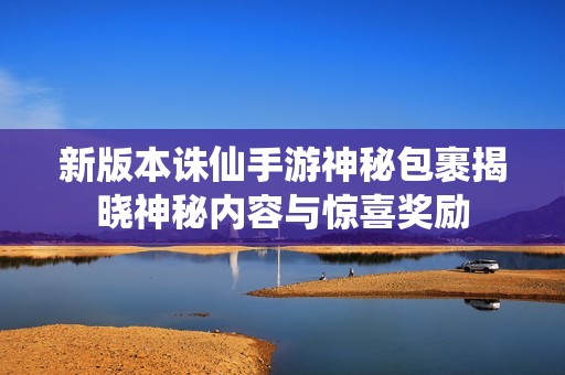 新版本诛仙手游神秘包裹揭晓神秘内容与惊喜奖励