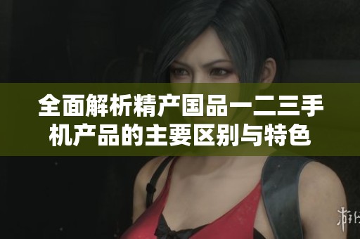 全面解析精产国品一二三手机产品的主要区别与特色