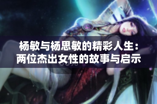 杨敏与杨思敏的精彩人生：两位杰出女性的故事与启示