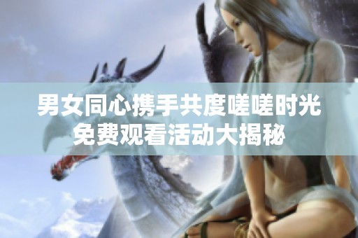 男女同心携手共度嗟嗟时光免费观看活动大揭秘