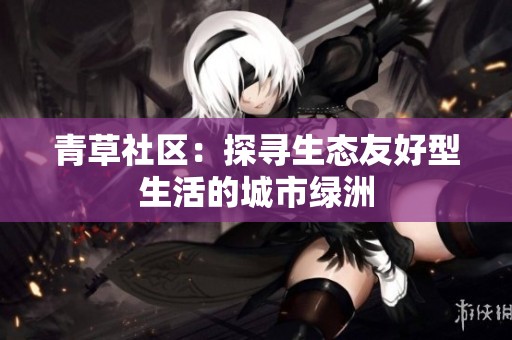 青草社区：探寻生态友好型生活的城市绿洲
