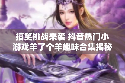 搞笑挑战来袭 抖音热门小游戏羊了个羊趣味合集揭秘