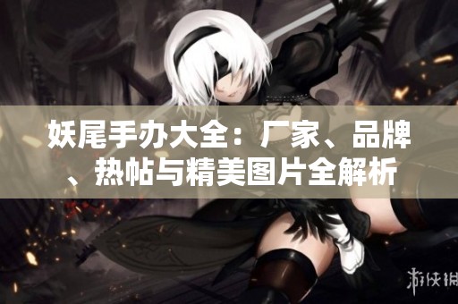 妖尾手办大全：厂家、品牌、热帖与精美图片全解析