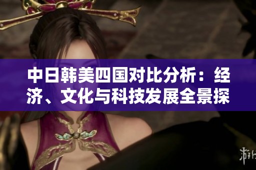 中日韩美四国对比分析：经济、文化与科技发展全景探讨