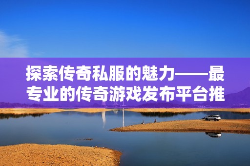 探索传奇私服的魅力——最专业的传奇游戏发布平台推荐