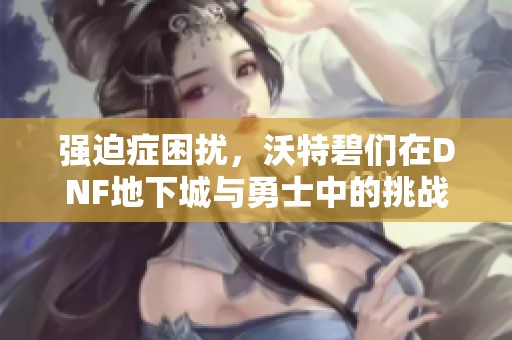 强迫症困扰，沃特碧们在DNF地下城与勇士中的挑战与心得