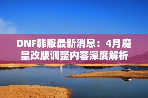 DNF韩服最新消息：4月魔皇改版调整内容深度解析