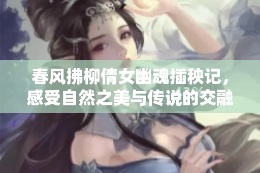 春风拂柳倩女幽魂插秧记，感受自然之美与传说的交融
