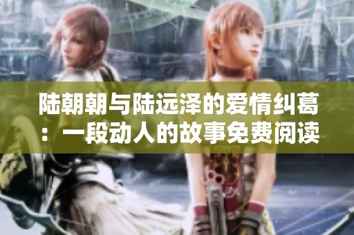 陆朝朝与陆远泽的爱情纠葛：一段动人的故事免费阅读分享
