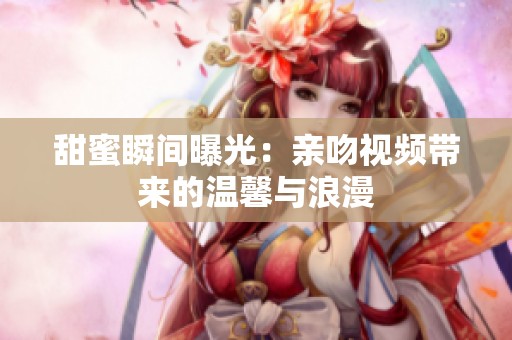 甜蜜瞬间曝光：亲吻视频带来的温馨与浪漫