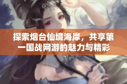 探索烟台仙境海岸，共享第一国战网游的魅力与精彩