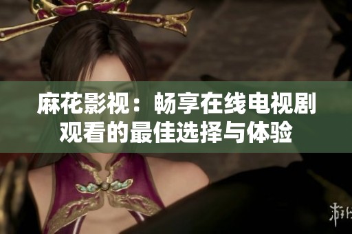 麻花影视：畅享在线电视剧观看的最佳选择与体验