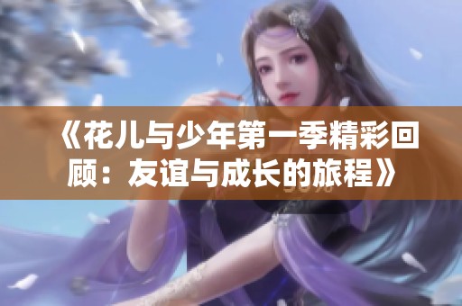 《花儿与少年第一季精彩回顾：友谊与成长的旅程》