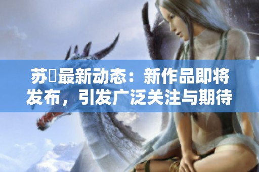 苏玥最新动态：新作品即将发布，引发广泛关注与期待