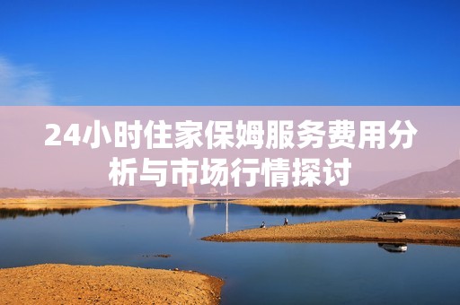 24小时住家保姆服务费用分析与市场行情探讨