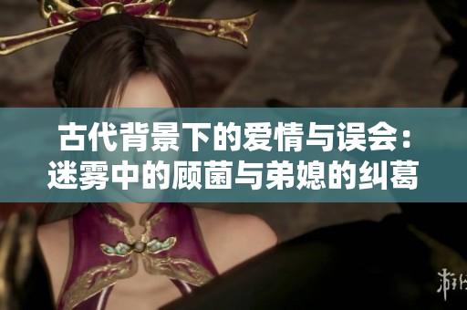 古代背景下的爱情与误会：迷雾中的顾菌与弟媳的纠葛