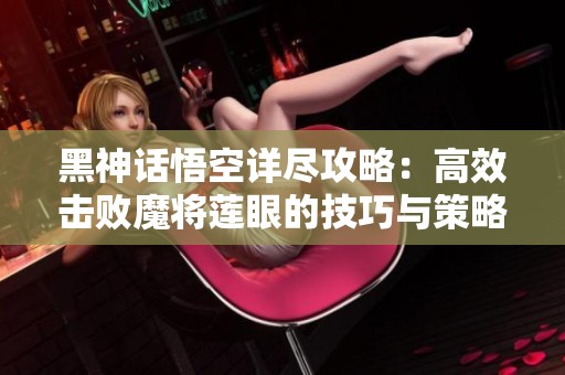 黑神话悟空详尽攻略：高效击败魔将莲眼的技巧与策略解析