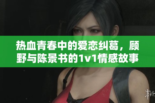 热血青春中的爱恋纠葛，顾野与陈景书的1v1情感故事