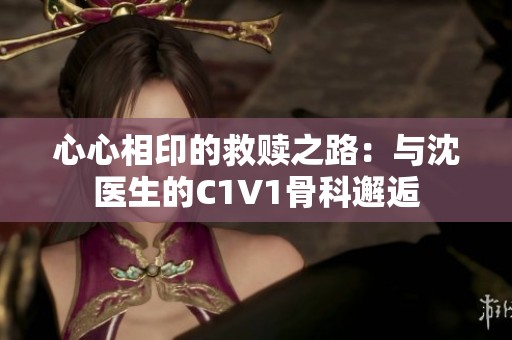 心心相印的救赎之路：与沈医生的C1V1骨科邂逅