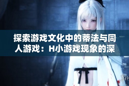 探索游戏文化中的蒂法与同人游戏：H小游戏现象的深度解析