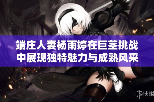 端庄人妻杨雨婷在巨茎挑战中展现独特魅力与成熟风采