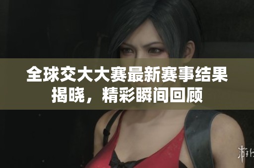 全球交大大赛最新赛事结果揭晓，精彩瞬间回顾