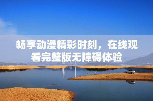 畅享动漫精彩时刻，在线观看完整版无障碍体验