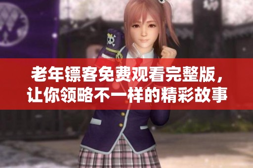 老年镖客免费观看完整版，让你领略不一样的精彩故事
