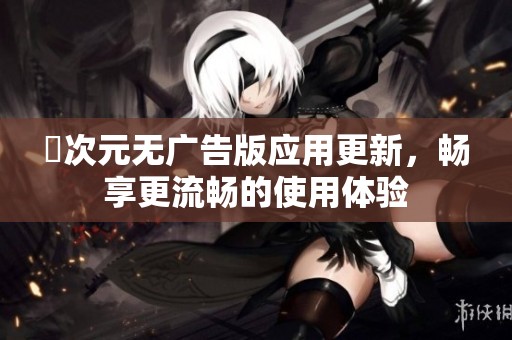 囧次元无广告版应用更新，畅享更流畅的使用体验