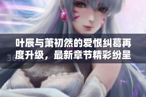 叶辰与萧初然的爱恨纠葛再度升级，最新章节精彩纷呈